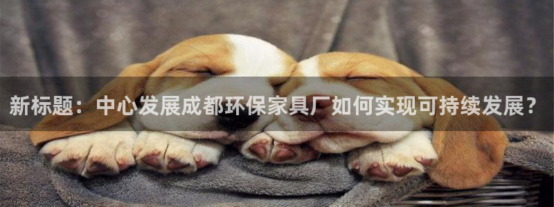 杏耀平台登录地址：新标题：中心发展成都环保家具厂如何实现可持