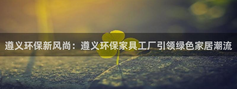 杏耀注册杏耀登陆：遵义环保新风尚：遵义环保家具工厂引领绿色家